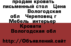 продам кровать  письменный стол › Цена ­ 10 000 - Вологодская обл., Череповец г. Мебель, интерьер » Кровати   . Вологодская обл.